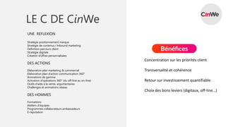 LE C DE CinWe
UNE REFLEXION
Stratégie positionnement marque
Stratégie de contenus / Inbound marketing
Définition parcours client
Stratégie digitale
Création d’offres personnalisées
DES ACTIONS
Elaboration plan marketing & commercial
Elaboration plan d’action communication 360°
Animations de gamme
Activation d’opérations 360° (du off-line au on-line)
Outils d’aide à la vente, argumentaires
Challenges et animations réseau
DES HOMMES
Formations
Ateliers d’équipes
Programmes collaborateurs ambassadeurs
E-réputation
Concentration sur les priorités client
Transversalité et cohérence
Retour sur investissement quantifiable
Choix des bons leviers (digitaux, off-line…)
 