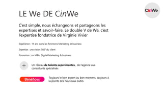 LE We DE CinWe
C’est simple, nous échangeons et partageons les
expertises et savoir-faire. Le double V de We, c’est
l’expertise fondatrice de Virginie Vivier
Expérience : 17 ans dans les fonctions Marketing et business
Expertise : une vision 360° du client
Formation : un MBA Digital Marketing & business
Un réseau de talents expérimentés , de l’agence aux
consultants spécialisés
Toujours le bon expert au bon moment, toujours à
la pointe des nouveaux outils
 