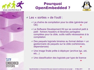 Pourquoi
www.cioinfoindus.fr
                               OpenEmbedded ?

                      Les « sorties » de l'outil :
                             La chaîne de compilation pour la cible (générée par
                             OE)                                         
                             Le Software Development Kit qui se construit petit à
                             petit : fichiers headers et librairies partagées
                             compilées pour la cible, outils natifs nécessaires à la
                             compilation                                     
                             Des paquets logiciels binaires au format debian + un
                             gestionnaire de paquets sur la cible (cohérences,
                             dépendances)                                
                             Une image finale prête à déployer (archive tgz, ubi,
                             etc...)                                     
                             Une classification des logiciels par type de licence
                                                                            


                      OpenEmbedded, un framework libre pour assurer la cohérence de son projet -   31 Mars 2011   12
 