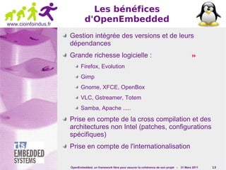 Les bénéfices
www.cioinfoindus.fr
                               d'OpenEmbedded
                      Gestion intégrée des versions et de leurs
                      dépendances
                      Grande richesse logicielle :                                                        
                             Firefox, Evolution
                             Gimp
                             Gnome, XFCE, OpenBox
                             VLC, Gstreamer, Totem
                             Samba, Apache .....

                      Prise en compte de la cross compilation et des
                      architectures non Intel (patches, configurations
                      spécifiques)
                      Prise en compte de l'internationalisation

                      OpenEmbedded, un framework libre pour assurer la cohérence de son projet -   31 Mars 2011   13
 