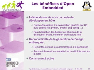 Les bénéfices d'Open
www.cioinfoindus.fr
                              Embedded

                      Indépendance vis à vis du poste de
                      développement hôte :
                             Outils nécessaires à la compilation générés par OE
                             puis utilisés (ex: python, dmake, pkg-config …)
                             Pas d'utilisation des headers et librairies de la
                             distribution locale, même en architecture Intel

                      Reproductibilité de la génération de l'image
                      embarquée :
                             Remontée de tous les paramétrages à la génération
                             Aucune intervention manuelle lors du déploiement sur
                             la cible

                      Communauté active


                      OpenEmbedded, un framework libre pour assurer la cohérence de son projet -   31 Mars 2011   14
 