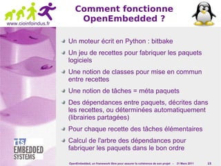 Comment fonctionne
www.cioinfoindus.fr
                           OpenEmbedded ?

                      Un moteur écrit en Python : bitbake
                      Un jeu de recettes pour fabriquer les paquets
                      logiciels
                      Une notion de classes pour mise en commun
                      entre recettes
                      Une notion de tâches = méta paquets
                      Des dépendances entre paquets, décrites dans
                      les recettes, ou déterminées automatiquement
                      (librairies partagées)
                      Pour chaque recette des tâches élémentaires
                      Calcul de l'arbre des dépendances pour
                      fabriquer les paquets dans le bon ordre

                      OpenEmbedded, un framework libre pour assurer la cohérence de son projet -   31 Mars 2011   15
 