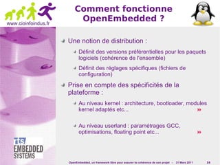 Comment fonctionne
www.cioinfoindus.fr
                           OpenEmbedded ?

                      Une notion de distribution :
                             Définit des versions préférentielles pour les paquets
                             logiciels (cohérence de l'ensemble)
                             Définit des réglages spécifiques (fichiers de
                             configuration)

                      Prise en compte des spécificités de la
                      plateforme :
                             Au niveau kernel : architecture, bootloader, modules
                             kernel adaptés etc...                           

                             Au niveau userland : paramétrages GCC,
                             optimisations, floating point etc...                                                 




                      OpenEmbedded, un framework libre pour assurer la cohérence de son projet -   31 Mars 2011       16
 