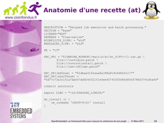 Anatomie d'une recette (at)
www.cioinfoindus.fr

                      DESCRIPTION = "Delayed job execution and batch processing."
                      SECTION = "base"
                      LICENSE="BSD"
                      DEPENDS = "flex-native"
                      RCONFLICTS_${PN} = "atd"
                      RREPLACES_${PN} = "atd"

                      PR = "r3"

                      SRC_URI = "${DEBIAN_MIRROR}/main/a/at/at_${PV}-11.tar.gz 
                             file://configure.patch 
                             file://nonrootinstall.patch 
                             file://use-ldflags.patch"

                      SRC_URI[md5sum] = "81dbae5162aaa8a398a81424d6631c77"
                      SRC_URI[sha256sum] =
                      "0d77c73a3c151a7da647dd924f32151e5ee4574530568fd65067882f79cd5a44"

                      inherit autotools

                      export LIBS = "-L${STAGING_LIBDIR}"

                      do_install () {
                          oe_runmake 'IROOT=${D}' install
                      }




                          OpenEmbedded, un framework libre pour assurer la cohérence de son projet -   31 Mars 2011   18
 