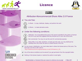 Licence
www.cioinfoindus.fr



                          Attribution-Noncommercial-Share Alike 2.0 France
                      You are free:
                             to Share - to copy, distribute, display, and perform the work


                             to Remix - to make derivative works


                      Under the following conditions:
                             Attribution. You must attribute the work in the manner specified by the author or licensor
                             (but not in any way that suggests that they endorse you or your use of the work).

                             Non commercial. You may not use this work for commercial purposes.

                             Share Alike. If you alter, transform, or build upon this work, you may distribute the
                             resulting work only under the same or similar license to this one.

                      For any reuse or distribution, you must make clear to others the license terms of this work. The
                      best way to do this is with a link to
                       http://creativecommons.org/licenses/by-nc-sa/2.0/fr/deed.en_US .

                      Any of the above conditions can be waived if you get permission from the copyright holder.

                      Nothing in this license impairs or restricts the author's moral rights.


                        OpenEmbedded, un framework libre pour assurer la cohérence de son projet -   31 Mars 2011         2
 