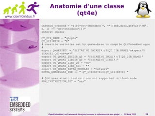 Anatomie d'une classe
www.cioinfoindus.fr
                                  (qt4e)
                      DEPENDS_prepend = "${@["qt4-embedded ", ""][(bb.data.getVar('PN',
                      d, 1) == 'qt4-embedded')]}"
                      inherit qmake2

                      QT_DIR_NAME = "qtopia"
                      QT_LIBINFIX = "E"
                      # override variables set by qmake-base to compile Qt/Embedded apps
                      #
                      export QMAKESPEC = "${STAGING_DATADIR}/${QT_DIR_NAME}/mkspecs/$
                      {TARGET_OS}-oe-g++"
                      export OE_QMAKE_INCDIR_QT = "${STAGING_INCDIR}/${QT_DIR_NAME}"
                      export OE_QMAKE_LIBDIR_QT = "${STAGING_LIBDIR}"
                      export OE_QMAKE_LIBS_QT = "qt"
                      export OE_QMAKE_LIBS_X11 = ""
                      export OE_QMAKE_EXTRA_MODULES = "network"
                      EXTRA_QMAKEVARS_PRE += " QT_LIBINFIX=${QT_LIBINFIX} "

                      # Qt4 uses atomic instructions not supported in thumb mode
                      ARM_INSTRUCTION_SET = "arm"




                          OpenEmbedded, un framework libre pour assurer la cohérence de son projet -   31 Mars 2011   21
 