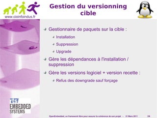 Gestion du versionning
www.cioinfoindus.fr
                               cible

                      Gestionnaire de paquets sur la cible :
                             Installation
                             Suppression
                             Upgrade

                      Gère les dépendances à l'installation /
                      suppression
                      Gère les versions logiciel + version recette :
                             Refus des downgrade sauf forçage




                      OpenEmbedded, un framework libre pour assurer la cohérence de son projet -   31 Mars 2011   24
 