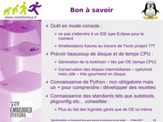 Bon à savoir
www.cioinfoindus.fr

                      Outil en mode console :
                             ne pas s'attendre à un IDE type Eclipse pour le
                             moment
                             Améliorations futures au travers de Yocto project ???

                      Prévoir beaucoup de disque et de temps CPU :
                             Génération de la toolchain + libc par OE (temps CPU)
                             Conservation des étapes intermédiaires – optionnel
                             mais utile – très gourmand en disque

                      Connaissance de Python : non obligatoire mais
                      un + pour comprendre / développer des recettes
                      Connaissance des standards tels que autotools,
                      pkgconfig etc... conseillée :
                             Plus du fait des logiciels gérés que de OE lui même

                      OpenEmbedded, un framework libre pour assurer la cohérence de son projet -   31 Mars 2011   25
 