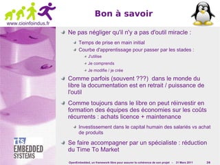 Bon à savoir
www.cioinfoindus.fr
                      Ne pas négliger qu'il n'y a pas d'outil miracle :
                             Temps de prise en main initial
                             Courbe d'apprentissage pour passer par les stades :
                                   J'utilise
                                   Je comprends
                                   Je modifie / je crée

                      Comme parfois (souvent ???) dans le monde du
                      libre la documentation est en retrait / puissance de
                      l'outil
                      Comme toujours dans le libre on peut réinvestir en
                      formation des équipes des économies sur les coûts
                      récurrents : achats licence + maintenance
                             Investissement dans le capital humain des salariés vs achat
                             de produits

                      Se faire accompagner par un spécialiste : réduction
                      du Time To Market
                      OpenEmbedded, un framework libre pour assurer la cohérence de son projet -   31 Mars 2011   26
 