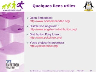 Quelques liens utiles
www.cioinfoindus.fr


                      Open Embedded :
                      http://www.openembedded.org/
                      Distribution Angstrom :
                      http://www.angstrom-distribution.org/
                      Distribution Poky Linux :
                      http://www.pokylinux.org/
                      Yocto project (in progress) :
                      http://yoctoproject.org/




                      OpenEmbedded, un framework libre pour assurer la cohérence de son projet -   31 Mars 2011   27
 