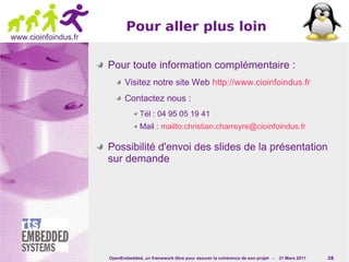 Pour aller plus loin
www.cioinfoindus.fr


                      Pour toute information complémentaire :
                             Visitez notre site Web http://www.cioinfoindus.fr
                             Contactez nous :
                                   Tél : 04 95 05 19 41
                                   Mail : mailto:christian.charreyre@cioinfoindus.fr

                      Possibilité d'envoi des slides de la présentation
                      sur demande




                      OpenEmbedded, un framework libre pour assurer la cohérence de son projet -   31 Mars 2011   28
 
