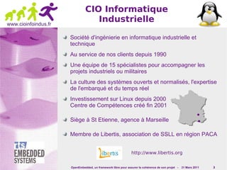 CIO Informatique
www.cioinfoindus.fr
                                  Industrielle

                      Société d'ingénierie en informatique industrielle et
                      technique
                      Au service de nos clients depuis 1990
                      Une équipe de 15 spécialistes pour accompagner les
                      projets industriels ou militaires
                      La culture des systèmes ouverts et normalisés, l'expertise
                      de l'embarqué et du temps réel
                      Investissement sur Linux depuis 2000
                      Centre de Compétences créé fin 2001

                      Siège à St Etienne, agence à Marseille

                      Membre de Libertis, association de SSLL en région PACA


                                                               http://www.libertis.org


                      OpenEmbedded, un framework libre pour assurer la cohérence de son projet -   31 Mars 2011   3
 