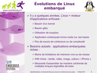 Évolutions de Linux
www.cioinfoindus.fr
                                embarqué
                      Il y a quelques années, Linux = moteur
                      d'applications enfouies :
                             Besoin d'un kernel
                             Besoin glibc
                             Utilisation de busybox
                             Application embarquée home made sur ces bases
                             Peu de soucis de cohérence ou de complexité

                      Besoins actuels : applications embarquées
                      riches :
                             Moins de limitations de mémoire vive ou de masse
                             IHM riches : tactile, vidéo, image, culture « IPhone »
                             Nécessité d'assembler de manière cohérente de
                             multiples briques logicielles de base

                      OpenEmbedded, un framework libre pour assurer la cohérence de son projet -   31 Mars 2011   6
 