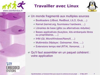 Travailler avec Linux
www.cioinfoindus.fr

                      Un monde fragmenté aux multiples sources
                             Bootloaders (UBoot, RedBoot, LILO, Grub, ...)
                             Kernel (kernel.org, fournisseur hardware, ...)
                             Librairies de base (glibc ou alternatives réduites)
                             Bases applicatives (busybox, kits embarqués libres
                             ou propriétaires, ....)
                             IHM (Qt, MicroWindows/NanoX, ...)
                             Multimédia (Mplayer, Gstreamer, Xine, ....)
                             Extensions temps réel (RTAI, Xenomai, …)

                      Qu'il faut assembler en un paquet cohérent :
                      votre application




                      OpenEmbedded, un framework libre pour assurer la cohérence de son projet -   31 Mars 2011   7
 