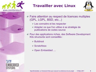 Travailler avec Linux
www.cioinfoindus.fr

                      Faire attention au respect de licences multiples
                      (GPL, LGPL, BSD, etc...)
                             Les connaitre et les respecter
                             Adapter ce que l'on utilise à sa stratégie de
                             publications de codes source
                      Pour des applications riches, des Software Development
                      Kits structurés sont conseillés :
                             Buildroot
                             Scratchbox
                             Open Embedded ....




                      OpenEmbedded, un framework libre pour assurer la cohérence de son projet -   31 Mars 2011   8
 