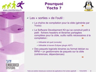 Yocto une solution robuste pour construire des applications à fort contenu applicatif. - 10 Avril 2013 13
www.cioinfoindus.fr
Pourquoi
Yocto ?
Les « sorties » de l'outil :
La chaîne de compilation pour la cible (générée par
Yocto) 
Le Software Development Kit qui se construit petit à
petit : fichiers headers et librairies partagées
compilées pour la cible, outils natifs nécessaires à la
compilation : 
Utilisable tel quel (console)
Utilisable à travers Eclipse (plugin ADT)
Des paquets logiciels binaires au format debian ou
RPM + un gestionnaire de paquets sur la cible
(cohérences, dépendances)

 