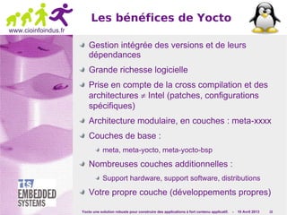 Yocto une solution robuste pour construire des applications à fort contenu applicatif. - 10 Avril 2013 15
www.cioinfoindus.fr
Les bénéfices de Yocto
Gestion intégrée des versions et de leurs
dépendances
Grande richesse logicielle
Prise en compte de la cross compilation et des
architectures ≠ Intel (patches, configurations
spécifiques)
Architecture modulaire, en couches : meta-xxxx
Couches de base :
meta, meta-yocto, meta-yocto-bsp
Nombreuses couches additionnelles :
Support hardware, support software, distributions
Votre propre couche (développements propres)
 