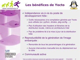 Yocto une solution robuste pour construire des applications à fort contenu applicatif. - 10 Avril 2013 17
www.cioinfoindus.fr
Les bénéfices de Yocto
Indépendance vis à vis du poste de
développement hôte :
Outils nécessaires à la compilation générés par Yocto
puis utilisés (ex: python, dmake, pkg-config …)
Pas d'utilisation des headers et librairies de la
distribution locale, même en architecture Intel
Pas de problème lié à la mise à jour de la distribution
hôte
Reproductibilité de la génération de l'image
embarquée :
Remontée de tous les paramétrages à la génération
Aucune intervention manuelle lors du déploiement sur
la cible
Communauté active
 