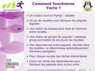 Yocto une solution robuste pour construire des applications à fort contenu applicatif. - 10 Avril 2013 18
www.cioinfoindus.fr
Comment fonctionne
Yocto ?
Un moteur écrit en Python : bitbake
Un jeu de recettes pour fabriquer les paquets
logiciels
Une notion de classes pour mise en commun
entre recettes
Une notion de groupe de paquets = package
group permettant de structurer les recettes
Des dépendances entre paquets, décrites dans
les recettes, ou déterminées automatiquement
(librairies partagées)
Pour chaque recette des tâches élémentaires
Calcul de l'arbre des dépendances pour
fabriquer les paquets dans le bon ordre
 