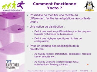 Yocto une solution robuste pour construire des applications à fort contenu applicatif. - 10 Avril 2013 19
www.cioinfoindus.fr
Comment fonctionne
Yocto ?
Possibilité de modifier une recette en
différentiel : facilite les adaptations au contexte
propre
Une notion de distribution :
Définit des versions préférentielles pour les paquets
logiciels (cohérence de l'ensemble)
Définit des réglages spécifiques (fichiers de
configuration)
Prise en compte des spécificités de la
plateforme :
Au niveau kernel : architecture, bootloader, modules
kernel adaptés etc...
Au niveau userland : paramétrages GCC,
optimisations, floating point etc... 
 