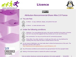 Yocto une solution robuste pour construire des applications à fort contenu applicatif. - 10 Avril 2013 2
www.cioinfoindus.fr
Licence
Attribution-Noncommercial-Share Alike 2.0 France
You are free:
to Share - to copy, distribute, display, and perform the work
to Remix - to make derivative works
Under the following conditions:
Attribution. You must attribute the work in the manner specified by the author or licensor
(but not in any way that suggests that they endorse you or your use of the work).
Non commercial. You may not use this work for commercial purposes.
Share Alike. If you alter, transform, or build upon this work, you may distribute the
resulting work only under the same or similar license to this one.
For any reuse or distribution, you must make clear to others the license terms of this work. The
best way to do this is with a link to
http://creativecommons.org/licenses/by-nc-sa/2.0/fr/deed.en_US.
Any of the above conditions can be waived if you get permission from the copyright holder.
Nothing in this license impairs or restricts the author's moral rights.
 