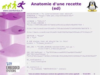 Yocto une solution robuste pour construire des applications à fort contenu applicatif. - 10 Avril 2013 21
www.cioinfoindus.fr
Anatomie d'une recette
(ed)
DESCRIPTION = "a line-oriented text editor"
HOMEPAGE = "http://www.gnu.org/software/ed/"
BUGTRACKER = ""
LICENSE = "GPLv3+"
LIC_FILES_CHKSUM =
"file://COPYING;md5=f27defe1e96c2e1ecd4e0c9be8967949 
file://ed.h;endline=20;md5=c708cda1b2e8d723d458690b7db03878 
file://main.c;endline=24;md5=1bd039d59e04ee5f82adcc970144a2c3"
SECTION = "base"
PR = "r0"
# LSB states that ed should be in /bin/
bindir = "${base_bindir}"
SRC_URI = "${GNU_MIRROR}/ed/ed-${PV}.tar.gz 
file://ed-1.2-build.patch"
SRC_URI[md5sum] = "9a78593decccaa889523aa4bb555ed4b"
SRC_URI[sha256sum] =
"211c67b0c4aae277d34b1c5f842db1952e468e5905142868e4718ac838f08a65"
do_configure() {
${S}/configure
}
do_install() {
oe_runmake 'DESTDIR=${D}' install
}
 