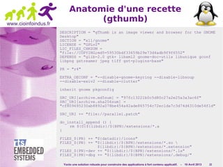 Yocto une solution robuste pour construire des applications à fort contenu applicatif. - 10 Avril 2013 22
www.cioinfoindus.fr
Anatomie d'une recette
(gthumb)
DESCRIPTION = "gThumb is an image viewer and browser for the GNOME
Desktop"
SECTION = "x11/gnome"
LICENSE = "GPLv2"
LIC_FILES_CHKSUM =
"file://COPYING;md5=59530bdf33659b29e73d4adb9f9f6552"
DEPENDS = "glib-2.0 gtk+ libxml2 gnome-doc-utils libunique gconf
libpng gstreamer jpeg tiff gst-plugins-base"
PR = "r4"
EXTRA_OECONF = "--disable-gnome-keyring --disable-libsoup
--disable-exiv2 --disable-clutter"
inherit gnome pkgconfig
SRC_URI[archive.md5sum] = "97fc13221b0c5d80c27a2e25a3a3ac6f"
SRC_URI[archive.sha256sum] =
"cf809695230ab8892a078be454a42ade865754c72ec1da7c3d74d4310de54f1d"
SRC_URI += "file://parallel.patch"
do_install_append () {
rm ${D}${libdir}/${BPN}/extensions/*.a
}
FILES_${PN} += "${datadir}/icons"
FILES_${PN} += "${libdir}/${BPN}/extensions/*.so 
${libdir}/${BPN}/extensions/*.extension"
FILES_${PN}-dev += "${libdir}/${BPN}/extensions/*.la"
FILES_${PN}-dbg += "${libdir}/${BPN}/extensions/.debug/"
 