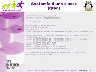 Yocto une solution robuste pour construire des applications à fort contenu applicatif. - 10 Avril 2013 25
www.cioinfoindus.fr
Anatomie d'une classe
(qt4e)
QT4EDEPENDS ?= "qt4-embedded "
DEPENDS_prepend = "${QT4EDEPENDS}"
inherit qmake2
QT_BASE_NAME = "qt4-embedded"
QT_DIR_NAME = "qtopia"
QT_LIBINFIX = "E"
# override variables set by qmake-base to compile Qt/Embedded apps
#
export QMAKESPEC = "${STAGING_DATADIR}/${QT_DIR_NAME}/mkspecs/$
{TARGET_OS}-oe-g++"
export OE_QMAKE_INCDIR_QT = "${STAGING_INCDIR}/${QT_DIR_NAME}"
export OE_QMAKE_LIBDIR_QT = "${STAGING_LIBDIR}"
export OE_QMAKE_LIBS_QT = "qt"
export OE_QMAKE_LIBS_X11 = ""
export OE_QMAKE_EXTRA_MODULES = "network"
EXTRA_QMAKEVARS_PRE += " QT_LIBINFIX=${QT_LIBINFIX} "
# Qt4 uses atomic instructions not supported in thumb mode
ARM_INSTRUCTION_SET = "arm"
 