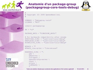 Yocto une solution robuste pour construire des applications à fort contenu applicatif. - 10 Avril 2013 26
www.cioinfoindus.fr
Anatomie d'un package-group
(packagegroup-core-tools-debug)
#
# Copyright (C) 2008 OpenedHand Ltd.
#
SUMMARY = "Debugging tools"
LICENSE = "MIT"
inherit packagegroup
PR = "r2"
PACKAGE_ARCH = "${MACHINE_ARCH}"
# For backwards compatibility after rename
RPROVIDES_${PN} = "task-core-tools-debug"
RREPLACES_${PN} = "task-core-tools-debug"
RCONFLICTS_${PN} = "task-core-tools-debug"
MTRACE = ""
MTRACE_libc-glibc = "libc-mtrace"
RDEPENDS_${PN} = "
gdb 
gdbserver 
tcf-agent 
openssh-sftp-server 
rsync 
strace 
${MTRACE} 
"
 