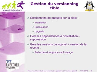 Yocto une solution robuste pour construire des applications à fort contenu applicatif. - 10 Avril 2013 28
www.cioinfoindus.fr
Gestion du versionning
cible
Gestionnaire de paquets sur la cible :
Installation
Suppression
Upgrade
Gère les dépendances à l'installation -
suppression
Gère les versions du logiciel + version de la
recette :
Refus des downgrade sauf forçage
 