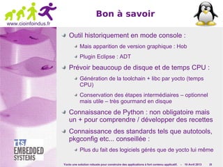 Yocto une solution robuste pour construire des applications à fort contenu applicatif. - 10 Avril 2013 29
www.cioinfoindus.fr
Bon à savoir
Outil historiquement en mode console :
Mais apparition de version graphique : Hob
Plugin Eclipse : ADT
Prévoir beaucoup de disque et de temps CPU :
Génération de la toolchain + libc par yocto (temps
CPU)
Conservation des étapes intermédiaires – optionnel
mais utile – très gourmand en disque
Connaissance de Python : non obligatoire mais
un + pour comprendre / développer des recettes
Connaissance des standards tels que autotools,
pkgconfig etc... conseillée :
Plus du fait des logiciels gérés que de yocto lui même
 