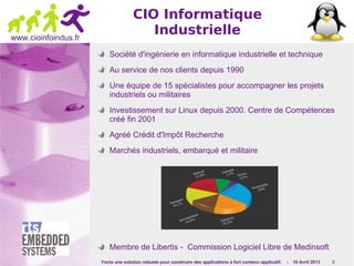 Yocto une solution robuste pour construire des applications à fort contenu applicatif. - 10 Avril 2013 3
www.cioinfoindus.fr
CIO Informatique
Industrielle
Société d'ingénierie en informatique industrielle et technique
Au service de nos clients depuis 1990
Une équipe de 15 spécialistes pour accompagner les projets
industriels ou militaires
Investissement sur Linux depuis 2000. Centre de Compétences
créé fin 2001
Agréé Crédit d'Impôt Recherche
Marchés industriels, embarqué et militaire
Membre de Libertis - Commission Logiciel Libre de Medinsoft
 