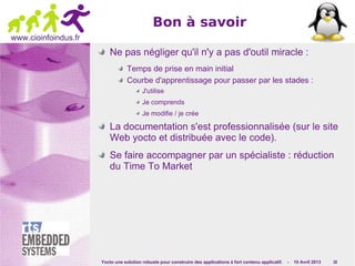 Yocto une solution robuste pour construire des applications à fort contenu applicatif. - 10 Avril 2013 30
www.cioinfoindus.fr
Bon à savoir
Ne pas négliger qu'il n'y a pas d'outil miracle :
Temps de prise en main initial
Courbe d'apprentissage pour passer par les stades :
J'utilise
Je comprends
Je modifie / je crée
La documentation s'est professionnalisée (sur le site
Web yocto et distribuée avec le code).
Se faire accompagner par un spécialiste : réduction
du Time To Market
 
