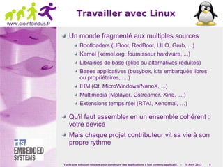 Yocto une solution robuste pour construire des applications à fort contenu applicatif. - 10 Avril 2013 8
www.cioinfoindus.fr
Travailler avec Linux
Un monde fragmenté aux multiples sources
Bootloaders (UBoot, RedBoot, LILO, Grub, ...)
Kernel (kernel.org, fournisseur hardware, ...)
Librairies de base (glibc ou alternatives réduites)
Bases applicatives (busybox, kits embarqués libres
ou propriétaires, ....)
IHM (Qt, MicroWindows/NanoX, ...)
Multimédia (Mplayer, Gstreamer, Xine, ....)
Extensions temps réel (RTAI, Xenomai, …)
Qu'il faut assembler en un ensemble cohérent :
votre device
Mais chaque projet contributeur vit sa vie à son
propre rythme
 
