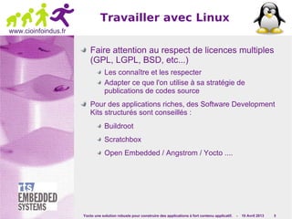 Yocto une solution robuste pour construire des applications à fort contenu applicatif. - 10 Avril 2013 9
www.cioinfoindus.fr
Faire attention au respect de licences multiples
(GPL, LGPL, BSD, etc...)
Les connaître et les respecter
Adapter ce que l'on utilise à sa stratégie de
publications de codes source
Pour des applications riches, des Software Development
Kits structurés sont conseillés :
Buildroot
Scratchbox
Open Embedded / Angstrom / Yocto ....
Travailler avec Linux
 