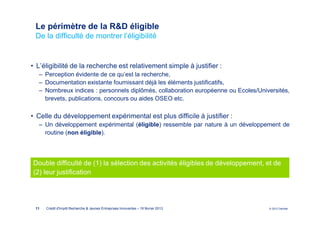 Le périmètre de la R&D éligible
 De la difficulté de montrer l’éligibilité


• L’éligibilité de la recherche est relativement simple à justifier :
  ‒ Perception évidente de ce qu’est la recherche,
  ‒ Documentation existante fournissant déjà les éléments justificatifs,
  ‒ Nombreux indices : personnels diplômés, collaboration européenne ou Ecoles/Universités,
    brevets, publications, concours ou aides OSEO etc.

• Celle du développement expérimental est plus difficile à justifier :
  ‒ Un développement expérimental (éligible) ressemble par nature à un développement de
    routine (non éligible).




Double difficulté de (1) la sélection des activités éligibles de développement, et de
(2) leur justification




 11   Crédit d'Impôt Recherche & Jeunes Entreprises Innovantes – 19 février 2013   © 2012 Deloitte
 