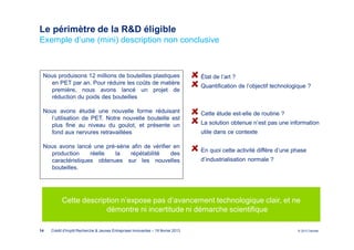 Le périmètre de la R&D éligible
Exemple d’une (mini) description non conclusive



 Nous produisons 12 millions de bouteilles plastiques                             État de l’art ?
   en PET par an. Pour réduire les coûts de matière
                                                                                  Quantification de l’objectif technologique ?
   première, nous avons lancé un projet de
   réduction du poids des bouteilles

 Nous avons étudié une nouvelle forme réduisant                                   Cette étude est-elle de routine ?
   l’utilisation de PET. Notre nouvelle bouteille est
   plus fine au niveau du goulot, et présente un                                  La solution obtenue n’est pas une information
   fond aux nervures retravaillées                                                utile dans ce contexte

 Nous avons lancé une pré-série afin de vérifier en
                                                                                  En quoi cette activité diffère d’une phase
   production     réelle  la    répétabilité    des
   caractéristiques obtenues sur les nouvelles                                    d’industrialisation normale ?
   bouteilles.




           Cette description n’expose pas d’avancement technologique clair, et ne
                        démontre ni incertitude ni démarche scientifique

14   Crédit d'Impôt Recherche & Jeunes Entreprises Innovantes – 19 février 2013                                         © 2012 Deloitte
 