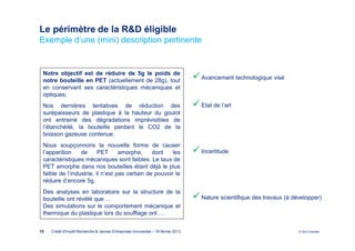 Le périmètre de la R&D éligible
Exemple d’une (mini) description pertinente


 Notre objectif est de réduire de 5g le poids de
 notre bouteille en PET (actuellement de 28g), tout                               Avancement technologique visé
 en conservant ses caractéristiques mécaniques et
 optiques;
 Nos dernières tentatives de réduction des                                        Etat de l’art
 surépaisseurs de plastique à la hauteur du goulot
 ont entrainé des dégradations imprévisibles de
 l’étanchéité, la bouteille perdant le CO2 de la
 boisson gazeuse contenue.
 Nous soupçonnons la nouvelle forme de causer
 l’apparition    de      PET      amorphe,     dont    les                        Incertitude
 caractéristiques mécaniques sont faibles. Le taux de
 PET amorphe dans nos bouteilles étant déjà le plus
 faible de l’industrie, il n’est pas certain de pouvoir le
 réduire d’encore 5g.
 Des analyses en laboratoire sur la structure de la
 bouteille ont révélé que …                                                       Nature scientifique des travaux (à développer)
 Des simulations sur le comportement mécanique et
 thermique du plastique lors du soufflage ont …


15   Crédit d'Impôt Recherche & Jeunes Entreprises Innovantes – 19 février 2013                                        © 2012 Deloitte
 