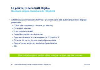 Le périmètre de la R&D éligible
 Quelques pièges classiques de l’éligibilité


• Attention aux conclusions hâtives : un projet n’est pas automatiquement éligible
  parce que :
  ‒ C’était très complexe (ou énorme, ou très dur)
  ‒ Ça a coûté très cher
  ‒ C’est utilisé sur l’A380
  ‒ On est les premiers sur le marché
  ‒ Nous avons obtenu le prix européen de l’innovation X
  ‒ Ça a été fait par un docteur en physique nucléaire
  ‒ Nous sommes arrivés au résultat de façon itérative
  ‒ Etc.



             Ces indications sont parfois utiles, mais ce ne sont pas des preuves



 16   Crédit d'Impôt Recherche & Jeunes Entreprises Innovantes – 19 février 2013    © 2012 Deloitte
 