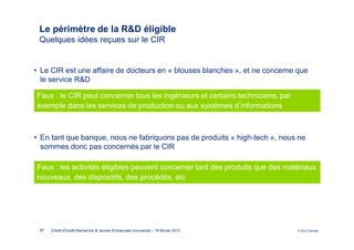Le périmètre de la R&D éligible
 Quelques idées reçues sur le CIR


• Le CIR est une affaire de docteurs en « blouses blanches », et ne concerne que
  le service R&D

Faux : le CIR peut concerner tous les ingénieurs et certains techniciens, par
exemple dans les services de production ou aux systèmes d’informations



• En tant que banque, nous ne fabriquons pas de produits « high-tech », nous ne
  sommes donc pas concernés par le CIR

Faux : les activités éligibles peuvent concerner tant des produits que des matériaux
nouveaux, des dispositifs, des procédés, etc




 17   Crédit d'Impôt Recherche & Jeunes Entreprises Innovantes – 19 février 2013   © 2012 Deloitte
 