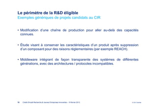 Le périmètre de la R&D éligible
Exemples génériques de projets candidats au CIR


• Modification d’une chaîne de production pour aller au-delà des capacités
  connues.


• Étude visant à conserver les caractéristiques d’un produit après suppression
  d’un composant pour des raisons réglementaires (par exemple REACH).


• Middleware intégrant de façon transparente des systèmes de différentes
  générations, avec des architectures / protocoles incompatibles.




18   Crédit d'Impôt Recherche & Jeunes Entreprises Innovantes – 19 février 2013   © 2012 Deloitte
 