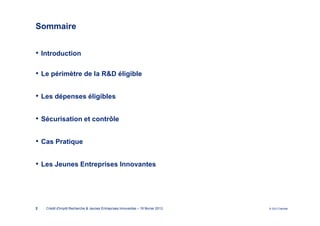 Sommaire


• Introduction

• Le périmètre de la R&D éligible

• Les dépenses éligibles

• Sécurisation et contrôle

• Cas Pratique

• Les Jeunes Entreprises Innovantes




2   Crédit d'Impôt Recherche & Jeunes Entreprises Innovantes – 19 février 2013   © 2012 Deloitte
 