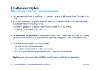 Les dépenses éligibles
Dépenses de personnel : le personnel éligible

• Le chercheur est un « scientifique ou ingénieur » (article 49 septies G de l’annexe III au
  CGI).
• Pour les chercheurs, la qualification est avant tout attribuée en fonction des diplômes…
  mais l’assimilation demeure possible.
     Les critères posés par la doctrine administrative (inst. 4 A-1-00, n°42)
      ‒ L’arrêt du CE du 25 mai 2007 « Dani Alu »


• Le technicien de recherche « travaille en étroite collaboration avec les chercheurs pour
  assurer le soutien technique indispensable » (article 49 septies G de l ’annexe III au CGI).

• Deux notions clefs (approche fonctionnelle) :
      ‒ Le caractère étroit de la collaboration,
      ‒ Le caractère indispensable du soutien aux travaux,
      ‒ Pas de condition de diplôme requise par le texte… mais présomption à Bac+2.


• Exclusion du personnel administratif de support type secrétariat, des stagiaires.


21     Crédit d'Impôt Recherche & Jeunes Entreprises Innovantes – 19 février 2013      © 2012 Deloitte
 