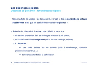 Les dépenses éligibles
Dépenses de personnel : rémunérations éligibles


• Selon l’article 49 septies I de l’annexe III, il s’agit « des rémunérations et leurs
     accessoires ainsi que les cotisations sociales obligatoires ».



• Selon la doctrine administrative cette définition recouvre :
     ‒ les salaires proprement dits, les avantages en nature et les primes,

     ‒ les cotisations sociales obligatoires (sécu. sociale, chômage, retraite),

     ‒ à l’exclusion :

                => des taxes assises sur les salaires (taxe d’apprentissage, formation
        professionnelle continue…)

                => de l’intéressement et de la participation



22    Crédit d'Impôt Recherche & Jeunes Entreprises Innovantes – 19 février 2013   © 2012 Deloitte
 