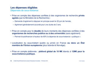 Les dépenses éligibles
Dépenses de sous-traitance

• Prise en compte des dépenses confiées à des organismes de recherche privés
  agréés (par le Ministère de la Recherche) :
     ‒ Demande d’agrément à déposer en principe avant le 30 juin de l’année,
     ‒ Agrément généralement accordé pour une durée de 3 ans.


• Prise en compte pour le double de leurs montants des dépenses confiées à des
  organismes de recherches publics ou à des universités (sans agrément)
     ‒ Permet d’autofinancer à hauteur de 60% la dépense de sous-traitance « publique ».


• Localisation du sous-traitant (public ou privé) en France ou dans un État
  membre de l'Union européenne (plus Islande et Norvège).


• Prise en compte plafonnée : plafond global de 10 M€ étendu à 12M€ pour la
  sous-traitance publique.


26   Crédit d'Impôt Recherche & Jeunes Entreprises Innovantes – 19 février 2013      © 2012 Deloitte
 