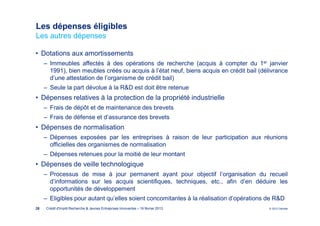 Les dépenses éligibles
Les autres dépenses

• Dotations aux amortissements
     ‒ Immeubles affectés à des opérations de recherche (acquis à compter du 1er janvier
       1991), bien meubles créés ou acquis à l’état neuf, biens acquis en crédit bail (délivrance
       d’une attestation de l’organisme de crédit bail)
     ‒ Seule la part dévolue à la R&D est doit être retenue
• Dépenses relatives à la protection de la propriété industrielle
     ‒ Frais de dépôt et de maintenance des brevets
     ‒ Frais de défense et d’assurance des brevets
• Dépenses de normalisation
     ‒ Dépenses exposées par les entreprises à raison de leur participation aux réunions
       officielles des organismes de normalisation
     ‒ Dépenses retenues pour la moitié de leur montant
• Dépenses de veille technologique
     ‒ Processus de mise à jour permanent ayant pour objectif l’organisation du recueil
       d’informations sur les acquis scientifiques, techniques, etc., afin d’en déduire les
       opportunités de développement
     ‒ Eligibles pour autant qu’elles soient concomitantes à la réalisation d’opérations de R&D
28   Crédit d'Impôt Recherche & Jeunes Entreprises Innovantes – 19 février 2013           © 2012 Deloitte
 