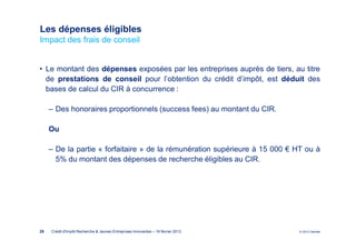 Les dépenses éligibles
Impact des frais de conseil


• Le montant des dépenses exposées par les entreprises auprès de tiers, au titre
  de prestations de conseil pour l’obtention du crédit d’impôt, est déduit des
  bases de calcul du CIR à concurrence :

     ‒ Des honoraires proportionnels (success fees) au montant du CIR.

     Ou

     ‒ De la partie « forfaitaire » de la rémunération supérieure à 15 000 € HT ou à
       5% du montant des dépenses de recherche éligibles au CIR.




29   Crédit d'Impôt Recherche & Jeunes Entreprises Innovantes – 19 février 2013   © 2012 Deloitte
 