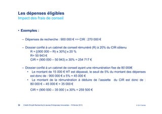 Les dépenses éligibles
Impact des frais de conseil


• Exemples :

     ‒ Dépenses de recherche : 900 000 € => CIR : 270 000 €

     ‒ Dossier confié à un cabinet de conseil rémunéré (R) à 20% du CIR obtenu
          R = [(900 000 – R) x 30%] x 20 %
          R= 50 943 €
          CIR = (900 000 – 50 943) x 30% = 254 717 €

     ‒ Dossier confié à un cabinet de conseil ayant une rémunération fixe de 80 000€
        • Le montant de 15 000 € HT est dépassé, le seuil de 5% du montant des dépenses
          est donc de : 900 000 € x 5% = 45 000 €
        • Le montant de la rémunération à déduire de l’assiette du CIR est donc de :
          80 000 € – 45 000 € = 35 000 €
             CIR = (900 000 – 35 000 ) x 30% = 259 500 €



30   Crédit d'Impôt Recherche & Jeunes Entreprises Innovantes – 19 février 2013   © 2012 Deloitte
 