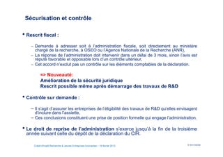 Sécurisation et contrôle

• Rescrit fiscal :
    − Demande à adresser soit à l’administration fiscale, soit directement au ministère
      chargé de la recherche, à OSEO ou l’Agence Nationale de la Recherche (ANR),
    − La réponse de l’administration doit intervenir dans un délai de 3 mois, sinon l’avis est
      réputé favorable et opposable lors d’un contrôle ultérieur,
    − Cet accord n’exclut pas un contrôle sur les éléments comptables de la déclaration.

          => Nouveauté:
          Amélioration de la sécurité juridique
          Rescrit possible même après démarrage des travaux de R&D

• Contrôle sur demande :
    − Il s’agit d’assurer les entreprises de l’éligibilité des travaux de R&D qu’elles envisagent
      d’inclure dans l’assiette,
    − Ces conclusions constituent une prise de position formelle qui engage l’administration.

• Le droit de reprise de l’administration s’exerce jusqu’à la fin de la troisième
 année suivant celle du dépôt de la déclaration du CIR.

                                                                                           © 2012 Deloitte
     Crédit d'Impôt Recherche & Jeunes Entreprises Innovantes – 19 février 2013
 