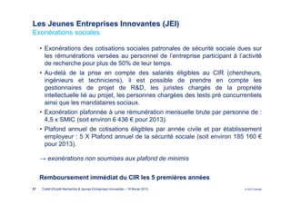 Les Jeunes Entreprises Innovantes (JEI)
Exonérations sociales

     • Exonérations des cotisations sociales patronales de sécurité sociale dues sur
       les rémunérations versées au personnel de l’entreprise participant à l’activité
       de recherche pour plus de 50% de leur temps.
     • Au-delà de la prise en compte des salariés éligibles au CIR (chercheurs,
       ingénieurs et techniciens), il est possible de prendre en compte les
       gestionnaires de projet de R&D, les juristes chargés de la propriété
       intellectuelle lié au projet, les personnes chargées des tests pré concurrentiels
       ainsi que les mandataires sociaux.
     • Exonération plafonnée à une rémunération mensuelle brute par personne de :
       4,5 x SMIC (soit environ 6 436 € pour 2013).
     • Plafond annuel de cotisations éligibles par année civile et par établissement
       employeur : 5 X Plafond annuel de la sécurité sociale (soit environ 185 160 €
       pour 2013).

     → exonérations non soumises aux plafond de minimis


     Remboursement immédiat du CIR les 5 premières années
37   Crédit d'Impôt Recherche & Jeunes Entreprises Innovantes – 19 février 2013   © 2012 Deloitte
 